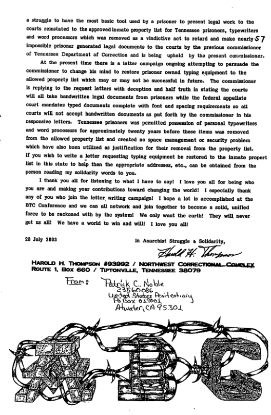 # struggle (o have the most basic tool used by a prisonee to present legal work to the courts relnstated o the approved Inmato proparty lst for Tensessee prisoners, typewlters 53 word procosors which was removed as a viadictive sct to rotard and make nearlyS 7 impossivle prisoner generated logal documents 1o the cousts by the previous commlasioner of Tenaessee Department of Carroction asd Is belag upheld by the present cavmissioner. At the preseat time there is & lotter campaign ongolag attempting to persuade the ‘commissioner to changs his mind to restore prisoner owned typing equipment to the ‘llowed property list which may of may sot be succemful In future. The commisionsr s replying to the request lotters with deception and half truth a stating the courts Wil el take hasdwriten legal documeats from prisoners while the fedsral sppellate court mandates typed documents complate with font and spacing sequiremonts 30 all courts will a0t sccept handwritten docusents s put forth by the commissioner in his espousive letters. Tennessee prisoners was pemitted possession of personl typewriters 04 word procomors for approximately tweaty yours boforo these items was removed from the allowed property list and created no space management or security problem ‘which Bave also boen utilized as ustification for thele removal from the property list. I you wish to write a lotter requestiag typlag equipment be restored to the lamate propert list n this stato to belp then the appropriate addresses, otc., can bo cbtained from the person reading my solidarity werds to you. T thank y0u ol for listening (o what I have to sayl 1 love you il for bolag who ¥ou are and making your contributions fowand changiag the world! 1 especially thank a8y of you Who Join the letter writing campaiga! 1 hope a lot Is accomplished st the BTC Confereaco and we can all network aad Join togother Lo bocome a old, uaified force to be reckoned with by the systom! We only want the earta! They will never 86t us el We bave a world to win and willl 1 love you all 28 July 2003 In Anarchist Struggle & Solidarity, ot 3 Wloomer HAROLD H. THOMPSON_#93992 / NORTHWEST CORRECTIONAL-COMBLEX ROUTE 1, BoXx 660 / TIPTONVILLE, TENNESSEE 38070 Tene “Rdglk € Noble “fi-‘é :,;6%23“4 eshaiy Phucler,CA T530.1